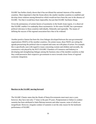 SAARC has further clearly shown that it has not diluted the national interests of the member
countries. Most important is that the forum allows the smaller member countries to establish and
develop closer relations among themselves which would not have been the case in the absence of
SAARC. Not that it would have been impossible, but just that SAARC facilitates things.
Given the permanency of certain factors of asymmetry in the South Asian region, it is observed
that SAARC enables it to underplay these asymmetries. In this sense SAARC has a permanent
political relevance to these countries individually, bilaterally and regionally. The means of
defining the success of the regional association have thus to be widened.
Another positive feature has been the close linkages developed between the non-governmental
organisations (NGO's) of the member countries. On certain issues, these NGO's are setting the
agenda pressurising the political class to respond and come out with plans of action. For example
this is specifically seen with regard to issues concerning women and children and secondly, the
constructive role played by the SCCI (SAARC Chambers of Commerce and Industry) in
developing and strengthening linkages among the business class of the member countries so that
they could pressurize their respective governments to move towards closer forms of regional
economic integration.
Barriers to the SAARC moving forward
The SAARC Charter states that the Heads of States/Governments must meet once a year,
however, they have met only 17 times in the past 29 years. Postponement or failure to conduct
summits has been attributed to Indo-Pakistan tensions and other reasons, some of which are
insignificant. However, irregular conduct of summits is not the only reason for the lacklustre
performance of SAARC.
33
 
