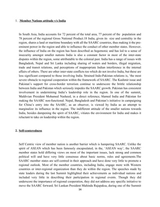 1. .Member Nations attitude v/s India
In South Asia, India accounts for 72 percent of the total area, 77 percent of the population and
78 percent of the regional Gross National Product.18 India, given its size and centrality in the
region, shares a land or maritime boundary with all the SAARC countries, thus making it the pre-
eminent power in the region and able to influence the conduct of other member states. However,
the influence of India on the region has been described as hegemonic and has led to a sense of
insecurity amongst smaller nations India is also a constant factor in most of the inter-state
disputes within the region, some attributable to the colonial past. India has a range of issues with
Bangladesh, Nepal and Sri Lanka including sharing of waters and borders, illegal migration,
trade and transit relations, and perceptions of inappropriate Indian interference in the internal
affairs of others. There are other inter-state conflicts too which do not involve India, but these are
less significant compared to those involving India. Strained Indo-Pakistan relations is, ‘the most
severe obstacle to regional cooperation within the framework of SAARC. The Kashmir issue and
Pakistan’s support for cross-border terrorism continue to underscore the brittle relationship
between India and Pakistan which seriously impedes the SAARC growth. Pakistan has consistent
involvement in undermining India’s leadership role in the region. In one of the summit,
Maldivian President Mohamed Nasheed, in a direct reference, blamed India and Pakistan for
making the SAARC non-functional. Nepal, Bangladesh and Pakistan’s initiative in campaigning
for China’s entry into the SAARC, as an observer, is viewed by India as an attempt to
marginalize its influence in the region. The indifferent attitude of the smaller nations towards
India, besides dampening the spirit of SAARC, vitiates the environment for India and makes it
reluctant to take on leadership within the region.
2. Self-centeredness
Self Centric view of member nation is another barrier which is hampering SAARC. Unlike the
spirit of ASEAN which has been famously encapsulated, in the, ‘ASEAN way’, the SAARC
member states hold differing views on most of the important issues, lack strong and common
political will and have very little consensus about basic norms, rules and agreements.The
SAARC member states are self-centred in their approach and have done very little to promote a
regional outlook. Most of the member countries, including India, engage more with Western
countries or inter-regional organization than they do within the region. The speeches made by
state leaders during the last Summit highlighted their achievements as individual nations and
included very little in describing their participation in regional events. Though they did
underscore the importance of regional cooperation, they did not address any specific initiative to
move the SAARC forward. Sri Lankan President Mahinda Rajapaksa, during one of the Summit
34
 