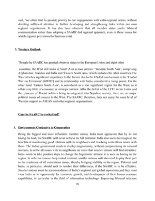 said, ‘we often tend to provide priority to our engagements with extra-regional actors, without
devoting sufficient attention to further developing and strengthening links within our own
regional organization. It has also been observed that all member states prefer bilateral
communication rather than adopting a SAARC-led regional approach, even in those issues for
which regional provisions/declarations exist.
3. Western Outlook
Though the SAARC has granted observer status to the European Union and eight other
countries, the West still looks at South Asia as two entities: ‘Western South Asia’, comprising
Afghanistan, Pakistan and India and ‘Eastern South Asia’ which includes the other countries.The
West attaches significant importance to the former due to the US-led involvement in the ‘Global
War on Terrorism’ (GWOT) and its relationship with India, considered a rising power. On the
other hand ‘Eastern South Asia’, is considered as a less significant region for the West, as it
offers very little of economic or strategic interest. After the defeat of the LTTE in Sri Lanka and
the process of Maoist soldiers being re-integrated into Nepalese society, there are no major
political issues of concern to the West. The SAARC, therefore, does not enjoy the same level of
Western support as ASEAN and other regional organisations.
Can the SAARC be revitalized?
1. Environment Conducive to Cooperation
Being the biggest and most influential member nation, India must appreciate that by its not
taking the lead, the SAARC will never achieve its full potential. India also needs to recognise the
benefits of maintaining good relations with its neighbours and resolving contentious issues with
them. The Indian government needs to display magnanimity, without compromising its national
interests, to settle all issues with its neighbours on terms that smaller nations will find attractive.
India needs to take positive steps to change the hegemonic attitude it is seen as having in the
region. In order to remove deep rooted mistrust, smaller nations will also need to play their part
in the resolution of all contentious issues, thereby bringing stability in the region. Pakistan and
India, in particular, should seek to resolve their differences, if the SAARC is to be effective.
Smaller nations must be accommodative of India’s regional and global aspirations,and they must
view India as an opportunity for economic growth, and development of their human resource
capabilities, in particular in the field of information technology. Improving bilateral relations
35
 