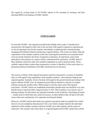 this regard by inviting heads of all SAARC nations in his swearing in ceremony and then
directing ISRO in developing a SAARC satellite.
CONCLUSION
Its clear that SAARC—the regional association has multiple roles to play. It should not be
assessed just with regard to what it has or has not done with regard to regional co-operation per
se, but its importance lies for the countries individually in enhancing their national prestige,
managing their bilateral relations and having a regional identity. This comes out clearly when the
expectations of the member countries at the time of joining the association are examined which
were not strictly limited to the desire of regional co-operation. Its importance comes forth
particularly with reference to a region which is characterized by asymmetry. SAARC helps in
these identities which have their own symbolic importance as well as practical utility. These
symbolic aspects help to reduce these asymmetries in terms of identities. In this sense there is a
permanent political contribution of SAARC and herein lies its relevance.
The success or failure of the regional association cannot be measured in a vacuum. It should be
done so with regard to the expectations of the member countries—their national, bilateral and
regional agendas. Secondly, it has to be done with regard to the ground situation prevailing in the
region whereby SAARC since its inception has provided an alternative structure to conduct
relations among the member states. While trying to write the report card of the regional
association—SAARC which was established around three decades back one should be very clear
that the answer cannot be either categorical 'pass' or 'fail'. That would be a very narrow way of
looking at things. For that matter any regional association in the world has a mixed bag of results
—certain areas in which they have achieved success, in others failed to take off and in still other
issues where new mechanisms of co-operation are being developed.
Moreover, SAARC (and for that matter any regional association) leads two parallel lives which
however are not completely disconnected. First is one which is deeply linked to the individual
aspirations of the member countries and how SAARC gives them identity and the means of
expression. The second is that where there is a regional agenda and SAARC stands above all the
37
 