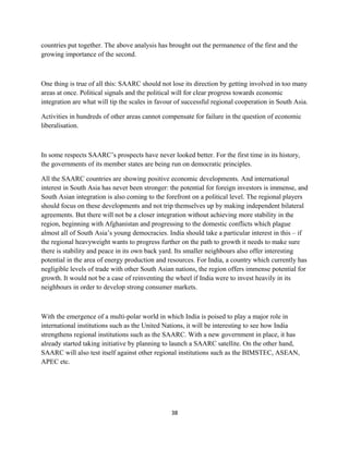 countries put together. The above analysis has brought out the permanence of the first and the
growing importance of the second.
One thing is true of all this: SAARC should not lose its direction by getting involved in too many
areas at once. Political signals and the political will for clear progress towards economic
integration are what will tip the scales in favour of successful regional cooperation in South Asia.
Activities in hundreds of other areas cannot compensate for failure in the question of economic
liberalisation.
In some respects SAARC’s prospects have never looked better. For the first time in its history,
the governments of its member states are being run on democratic principles.
All the SAARC countries are showing positive economic developments. And international
interest in South Asia has never been stronger: the potential for foreign investors is immense, and
South Asian integration is also coming to the forefront on a political level. The regional players
should focus on these developments and not trip themselves up by making independent bilateral
agreements. But there will not be a closer integration without achieving more stability in the
region, beginning with Afghanistan and progressing to the domestic conflicts which plague
almost all of South Asia’s young democracies. India should take a particular interest in this – if
the regional heavyweight wants to progress further on the path to growth it needs to make sure
there is stability and peace in its own back yard. Its smaller neighbours also offer interesting
potential in the area of energy production and resources. For India, a country which currently has
negligible levels of trade with other South Asian nations, the region offers immense potential for
growth. It would not be a case of reinventing the wheel if India were to invest heavily in its
neighbours in order to develop strong consumer markets.
With the emergence of a multi-polar world in which India is poised to play a major role in
international institutions such as the United Nations, it will be interesting to see how India
strengthens regional institutions such as the SAARC. With a new government in place, it has
already started taking initiative by planning to launch a SAARC satellite. On the other hand,
SAARC will also test itself against other regional institutions such as the BIMSTEC, ASEAN,
APEC etc.
38
 
