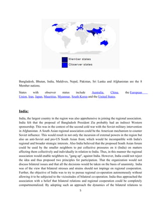 Bangladesh, Bhutan, India, Maldives, Nepal, Pakistan, Sri Lanka and Afghanistan are the 8
Member nations.
States with observer status include Australia, China, the European
Union, Iran, Japan, Mauritius, Myanmar, South Korea and the United States.
India:
India, the largest country in the region was also apprehensive in joining the regional association.
India felt that the proposal of Bangladesh President Zia probably had an indirect Western
sponsorship. This was in the context of the second cold war with the Soviet military intervention
in Afghanistan. A South Asian regional association could be the American mechanism to counter
Soviet influence. This would result in not only the incursion of external powers in the region but
also an anti-Soviet and pro-US South Asian front, which would be incompatible with India's
regional and broader strategic interests. Also India believed that the proposed South Asian forum
could be used by the smaller neighbors to put collective pressures on it (India) on matters
affecting them collectively and individually in relation to India. Thus, in this manner the regional
association would enable neighbors to, "gang up", against India. However, India could not reject
the idea and thus proposed two principles for participation. That the organization would not
discuss bilateral issues and that all the decisions would be taken on the basis of unanimity. India
was of the view that bilateral stresses and strains should not impinge on regional cooperation.
Further, the objective of India was to try to pursue regional co-operation autonomously without
allowing it to be subjected to the vicissitudes of bilateral co-operation. India thus approached the
association with a belief that bilateral relations and regional cooperation could be completely
compartmentalized. By adopting such an approach the dynamics of the bilateral relations to
5
 
