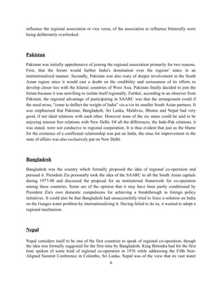 influence the regional association or vice versa, of the association to influence bilaterally were
being deliberately overlooked.
Pakistan
Pakistan was initially apprehensive of joining the regional association primarily for two reasons.
First, that the forum would further India's domination over the regions' states in an
institutionalized manner. Secondly, Pakistan was also wary of deeper involvement in the South
Asian region since it would cast a doubt on the credibility and seriousness of its efforts to
develop closer ties with the Islamic countries of West Asia. Pakistan finally decided to join the
forum because it was unwilling to isolate itself regionally. Further, according to an observer from
Pakistan, the regional advantage of participating in SAARC was that the arrangement could if
the need arose, "come to deflect the weight of India" vis-a-vis its smaller South Asian partners. It
was emphasised that Pakistan, Bangladesh, Sri Lanka, Maldives, Bhutan and Nepal had very
good, if not ideal relations with each other. However none of the six states could be said to be
enjoying tension free relations with New Delhi. Of all the differences, the Indo-Pak relations, it
was stated, were not conducive to regional cooperation. It is thus evident that just as the blame
for the existence of a conflictual relationship was put on India, the onus for improvement in the
state of affairs was also exclusively put on New Delhi.
Bangladesh
Bangladesh was the country which formally proposed the idea of regional co-operation and
pursued it. President Zia personally took the idea of the SAARC to all the South Asian capitals
during 1977-80 and discussed the proposal for an institutional framework for co-operation
among these countries. Some are of the opinion that it may have been partly conditioned by
President Zia's own domestic compulsions for achieving a breakthrough in foreign policy
initiatives. It could also be that Bangladesh had unsuccessfully tried to force a solution on India
on the Ganges water problem by internationalizing it. Having failed to do so, it wanted to adopt a
regional mechanism.
Nepal
Nepal considers itself to be one of the first countries to speak of regional co-operation, though
the idea was formally suggested for the first time by Bangladesh. King Birendra had for the first
time spoken of some kind of regional co-operation in 1976 while addressing the Fifth Non-
Aligned Summit Conference in Colombo, Sri Lanka. Nepal was of the view that its vast water
6
 