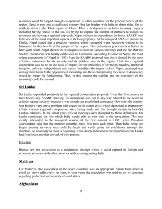resources could be tapped through co-operation of other countries for the general benefit of the
region. Nepal is not only a landlocked country, but has borders with India on three sides. On its
north is situated the Tibet region of China. Thus it is dependent on India in many respects
including having transit to the sea. By trying to expand the number of partners to exploit its
resources and having a regional approach, Nepal reduces its dependence on India. SAARC was
to be one of the most important aspects of its foreign policy. At the inaugural SAARC Summit in
Dhaka, Nepal stated that a priceless resource exists (untapped water resource) waiting to be
harnessed for the benefit of the people of the region. This enthusiasm gets clearly reflected in
later years when Nepal showed its willingness to host the various meetings and the fact that the
SAARC Secretariat was finally established in Katmandu. According to some in Nepal, the most
ardent expectation (of Nepal in 1985) from the SAARC proposal was that it should be the most
effective instrument for its security and its political role in the region. That since regional
cooperation was to be on the basis of respect for the principles of sovereign equality, territorial
integrity, political independence and mutual benefits—the support which Nepal presumed was
coming from India to the opponents of monarchy and those championing the cause of democracy
would no longer be forthcoming. Thus, in this manner the stability and the continuity of the
monarchy could be secured.
Sri Lanka
Sri Lanka responded positively to the regional co-operation proposal. It was the first country to
have hosted any SAARC meeting. Its enthusiasm was not in any way related to the desire to
achieve regime security because it was already an established democracy However, the country
was facing a very grave problem with regard to its ethnic crisis which deepened as preparatory
efforts towards regional co-operation were being made and this brought strains in Indo-Sri
Lankan relations. In the initial years official meetings were disrupted by these differences. Sri
Lanka considered the role which India would play as very vital to the association. This was
clearly articulated in the inaugural session of the first summit in 1985, when President
Jayewardene said that the member countries must first trust each other. That India being the
largest country in every way could by deeds and words create the confidence amongst the
members, so necessary to make a beginning. This clearly indicated to the expectations Sri Lanka
had from India and that the lack of trust present.
Bhutan
Bhutan saw the association as a mechanism through which it could expand its foreign and
economic relations with other countries without antagonizing India.
Maldives
For Maldives, the association of the seven countries was an appropriate forum from where it
could air views effectively. As seen, in later years the association was used to air its concerns
regarding protection and security of small states.
Afghanistan
7
 