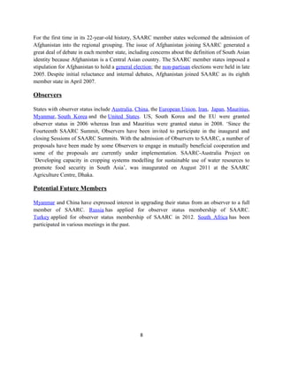 For the first time in its 22-year-old history, SAARC member states welcomed the admission of
Afghanistan into the regional grouping. The issue of Afghanistan joining SAARC generated a
great deal of debate in each member state, including concerns about the definition of South Asian
identity because Afghanistan is a Central Asian country. The SAARC member states imposed a
stipulation for Afghanistan to hold a general election; the non-partisan elections were held in late
2005. Despite initial reluctance and internal debates, Afghanistan joined SAARC as its eighth
member state in April 2007.
Observers
States with observer status include Australia, China, the European Union, Iran, Japan, Mauritius,
Myanmar, South Korea and the United States. US, South Korea and the EU were granted
observer status in 2006 whereas Iran and Mauritius were granted status in 2008. ‘Since the
Fourteenth SAARC Summit, Observers have been invited to participate in the inaugural and
closing Sessions of SAARC Summits. With the admission of Observers to SAARC, a number of
proposals have been made by some Observers to engage in mutually beneficial cooperation and
some of the proposals are currently under implementation. SAARC-Australia Project on
`Developing capacity in cropping systems modelling for sustainable use of water resources to
promote food security in South Asia’, was inaugurated on August 2011 at the SAARC
Agriculture Centre, Dhaka.
Potential Future Members
Myanmar and China have expressed interest in upgrading their status from an observer to a full
member of SAARC. Russia has applied for observer status membership of SAARC.
Turkey applied for observer status membership of SAARC in 2012. South Africa has been
participated in various meetings in the past.
8
 
