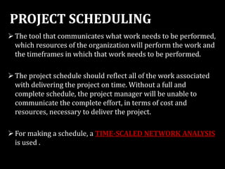PROJECT SCHEDULING
The tool that communicates what work needs to be performed,
which resources of the organization will perform the work and
the timeframes in which that work needs to be performed.
The project schedule should reflect all of the work associated
with delivering the project on time. Without a full and
complete schedule, the project manager will be unable to
communicate the complete effort, in terms of cost and
resources, necessary to deliver the project.
For making a schedule, a TIME-SCALED NETWORK ANALYSIS
is used .
 