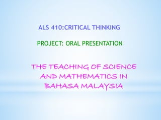 ALS 410:CRITICAL THINKING 
PROJECT: ORAL PRESENTATION 
THE TEACHING OF SCIENCE 
AND MATHEMATICS IN 
BAHASA MALAYSIA 
 