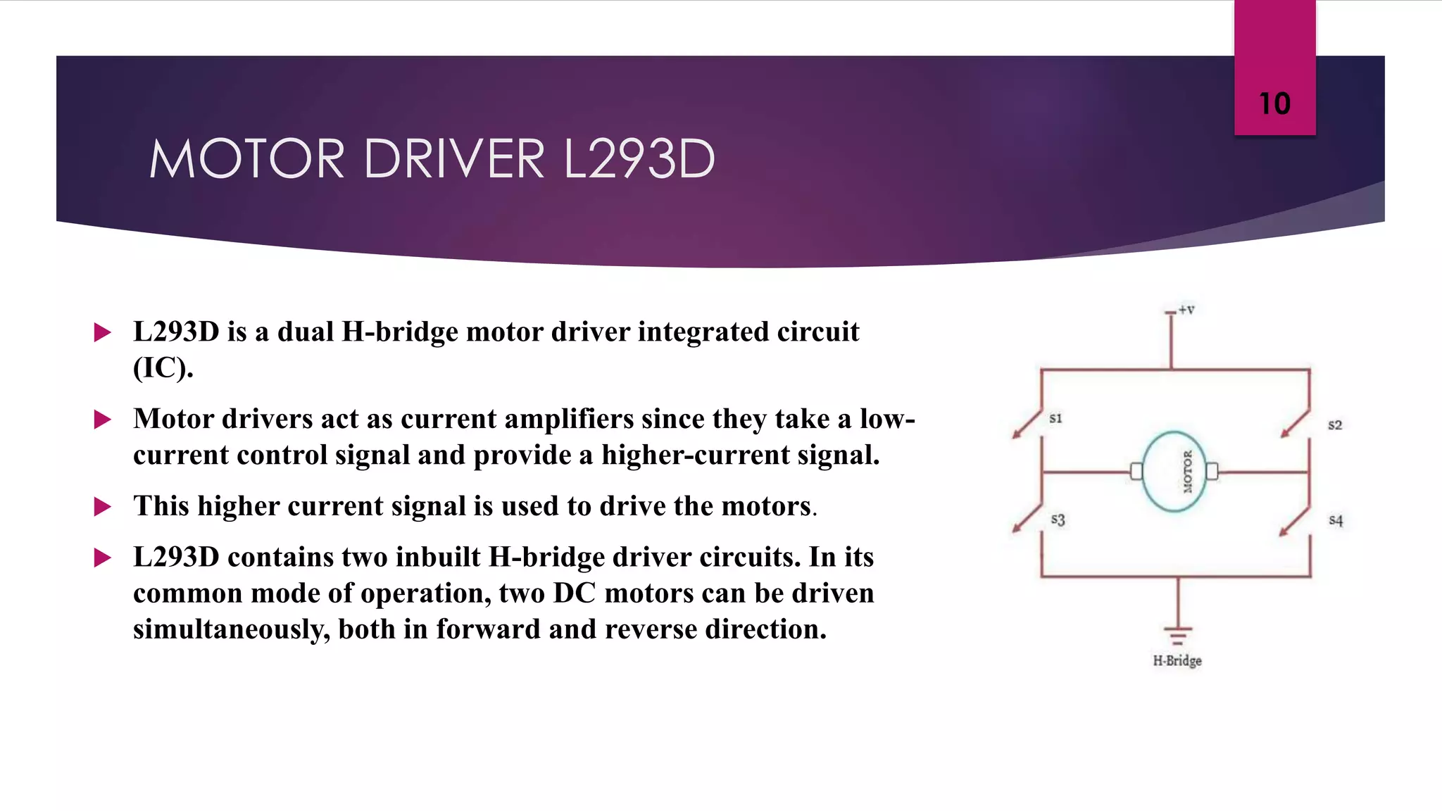 MOTOR DRIVER L293D
 L293D is a dual H-bridge motor driver integrated circuit
(IC).
 Motor drivers act as current amplifiers since they take a low-
current control signal and provide a higher-current signal.
 This higher current signal is used to drive the motors.
 L293D contains two inbuilt H-bridge driver circuits. In its
common mode of operation, two DC motors can be driven
simultaneously, both in forward and reverse direction.
10
 