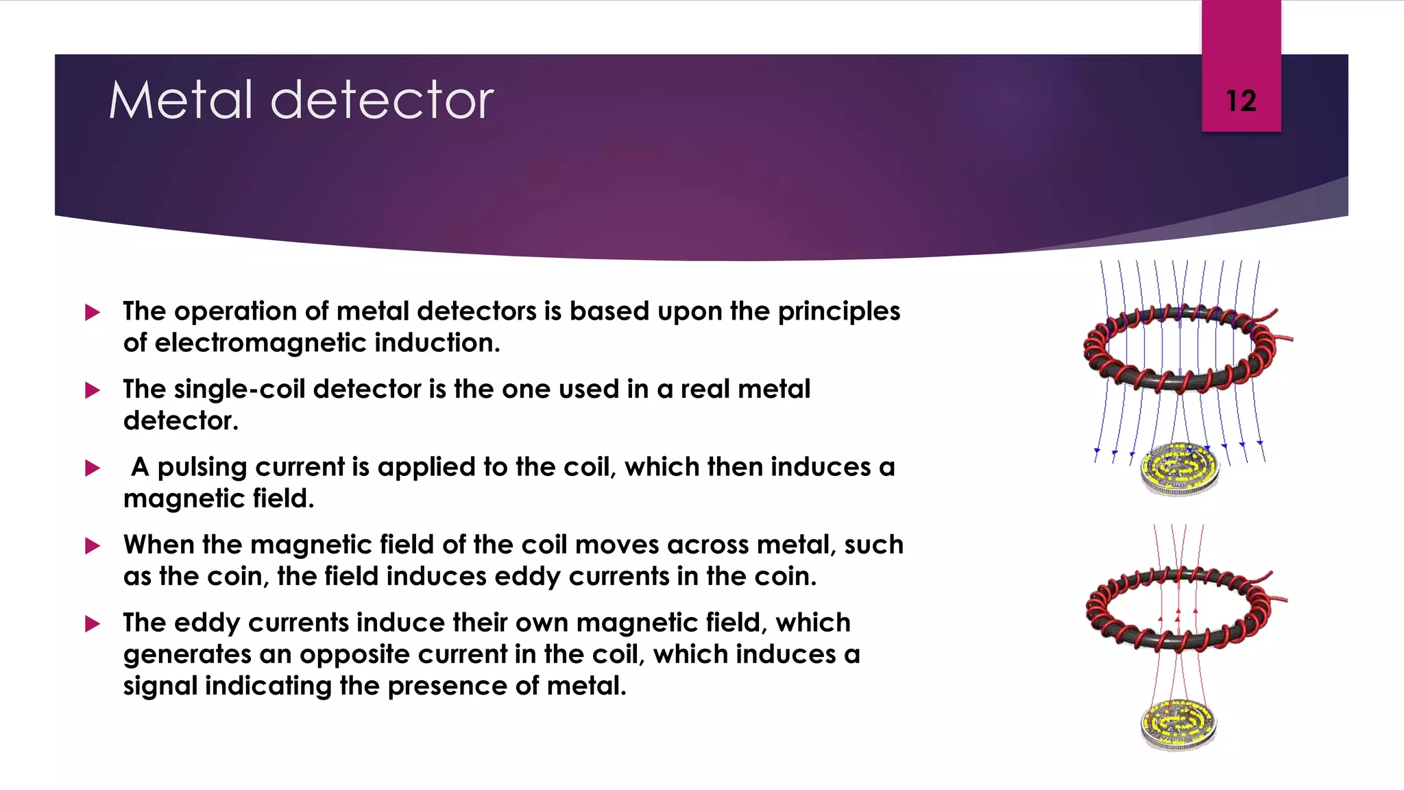 Metal detector
 The operation of metal detectors is based upon the principles
of electromagnetic induction.
 The single-coil detector is the one used in a real metal
detector.
 A pulsing current is applied to the coil, which then induces a
magnetic field.
 When the magnetic field of the coil moves across metal, such
as the coin, the field induces eddy currents in the coin.
 The eddy currents induce their own magnetic field, which
generates an opposite current in the coil, which induces a
signal indicating the presence of metal.
12
 