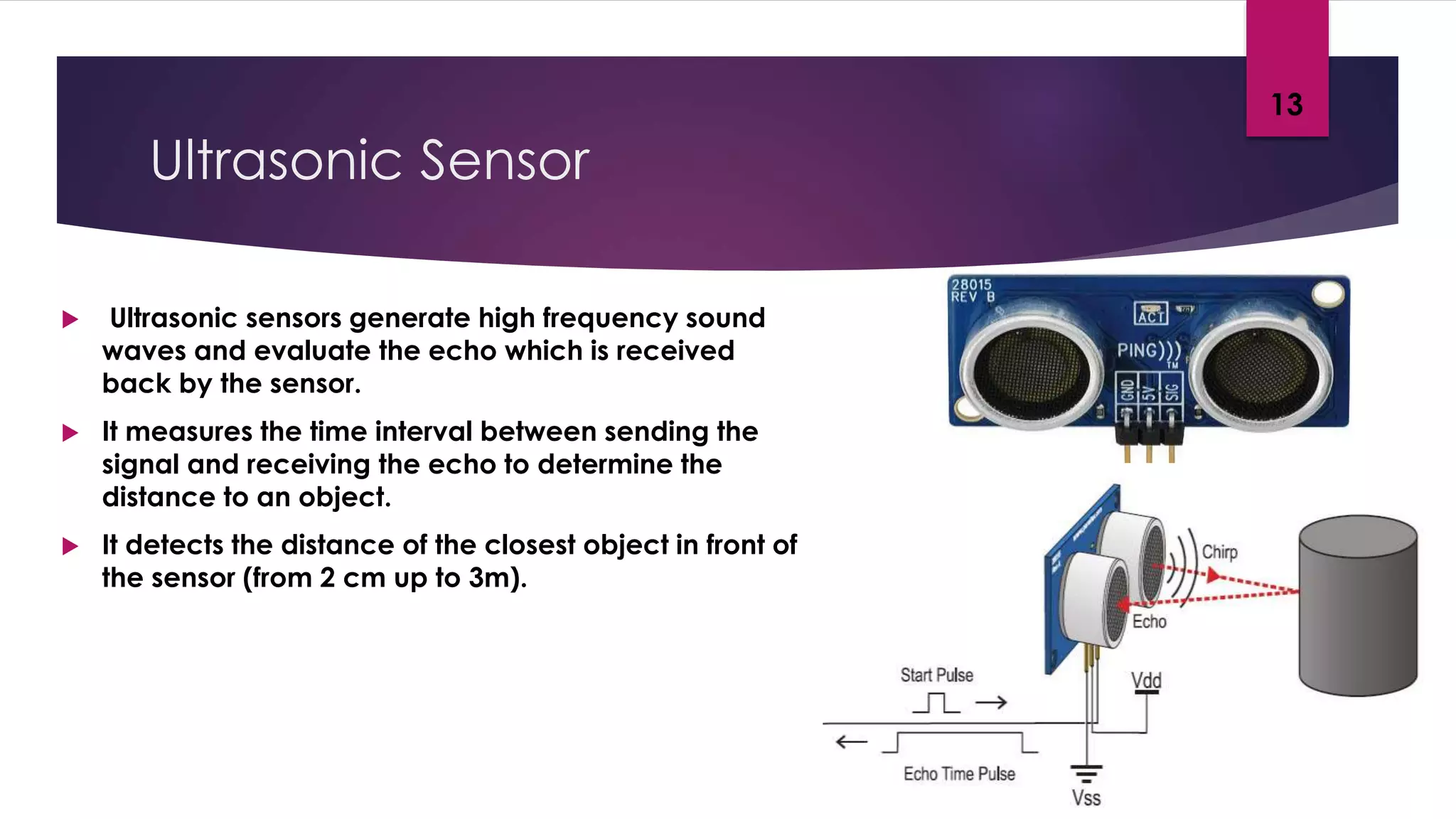 Ultrasonic Sensor
 Ultrasonic sensors generate high frequency sound
waves and evaluate the echo which is received
back by the sensor.
 It measures the time interval between sending the
signal and receiving the echo to determine the
distance to an object.
 It detects the distance of the closest object in front of
the sensor (from 2 cm up to 3m).
13
 