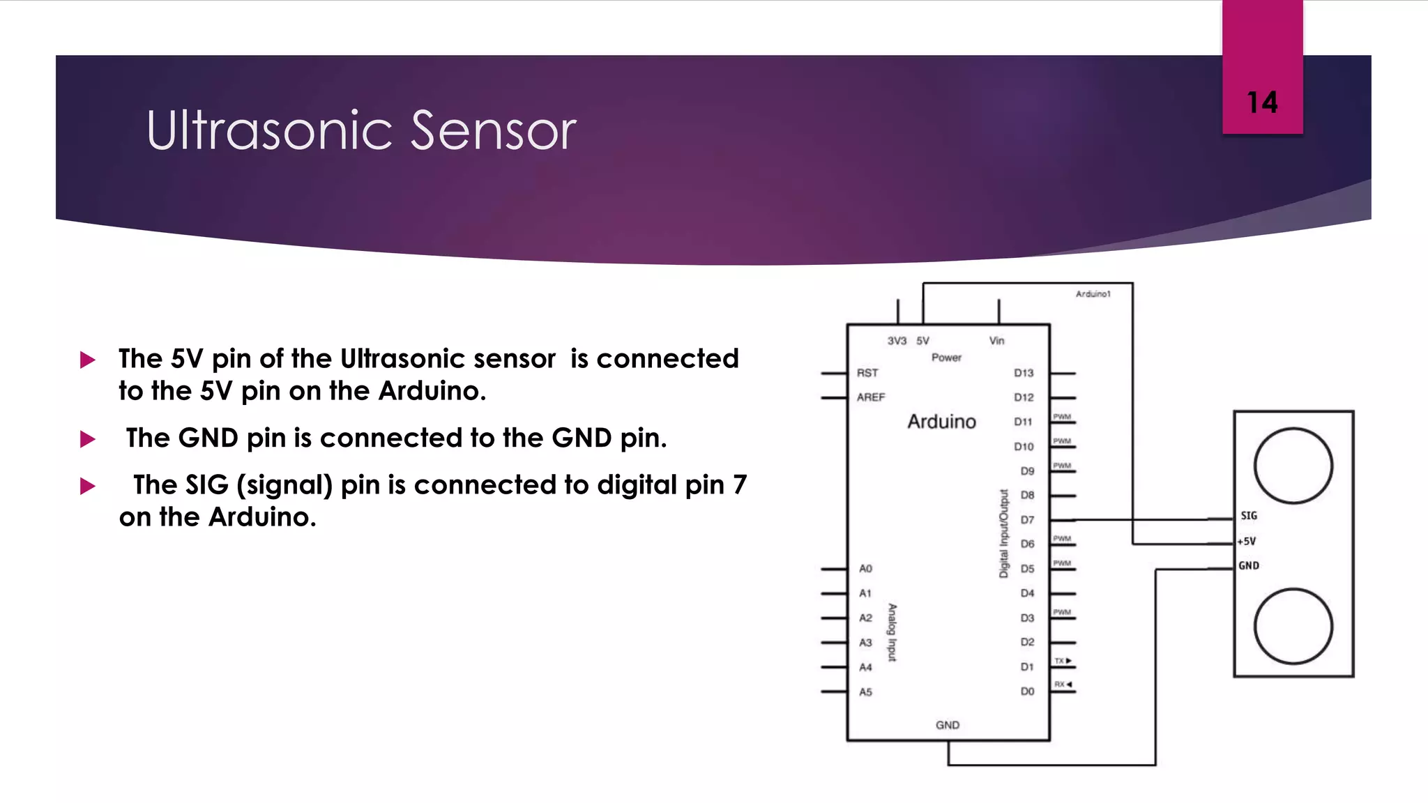 Ultrasonic Sensor
 The 5V pin of the Ultrasonic sensor is connected
to the 5V pin on the Arduino.
 The GND pin is connected to the GND pin.
 The SIG (signal) pin is connected to digital pin 7
on the Arduino.
14
 