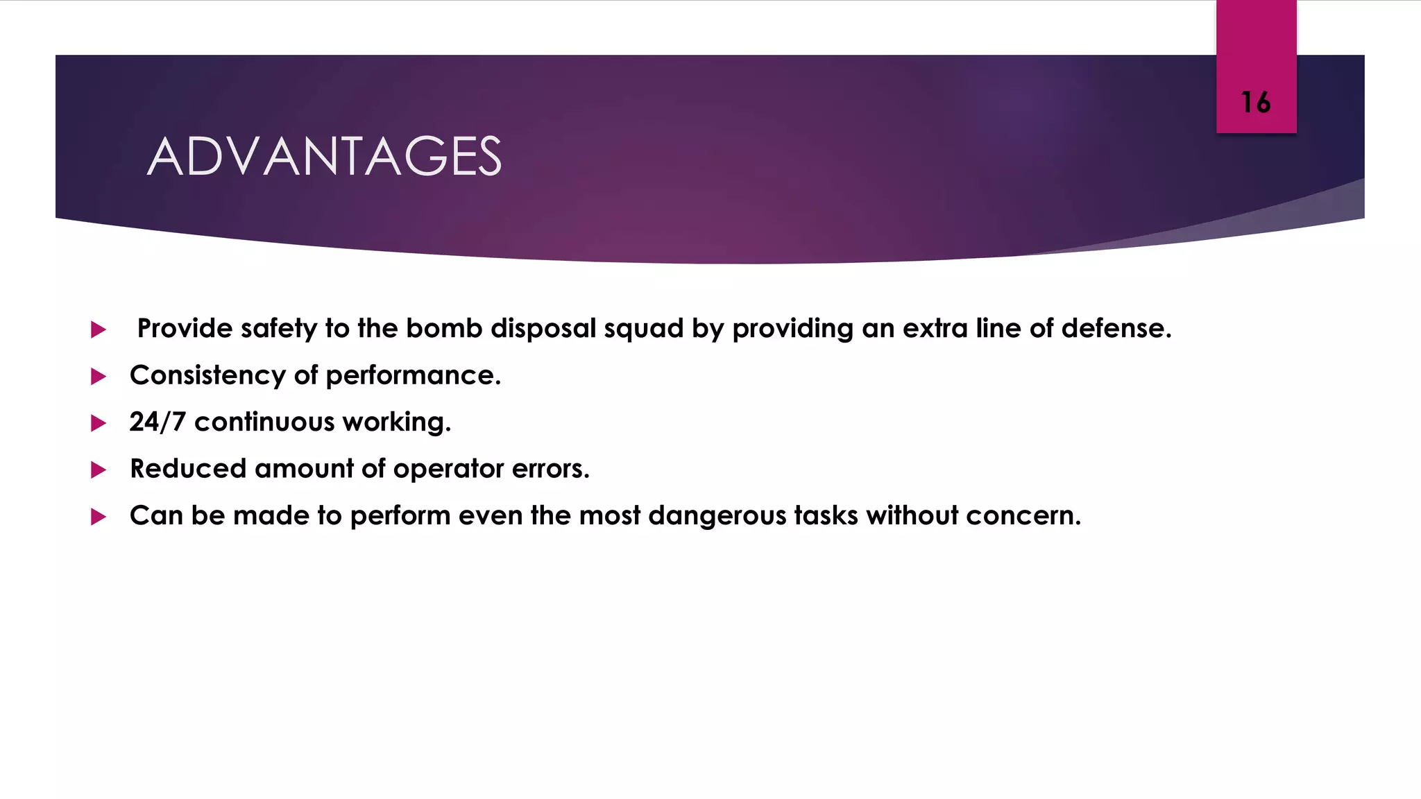 ADVANTAGES
 Provide safety to the bomb disposal squad by providing an extra line of defense.
 Consistency of performance.
 24/7 continuous working.
 Reduced amount of operator errors.
 Can be made to perform even the most dangerous tasks without concern.
16
 