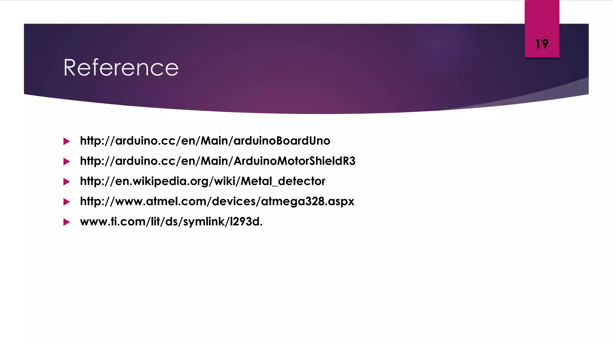 Reference
 http://arduino.cc/en/Main/arduinoBoardUno
 http://arduino.cc/en/Main/ArduinoMotorShieldR3
 http://en.wikipedia.org/wiki/Metal_detector
 http://www.atmel.com/devices/atmega328.aspx
 www.ti.com/lit/ds/symlink/l293d.
19
 