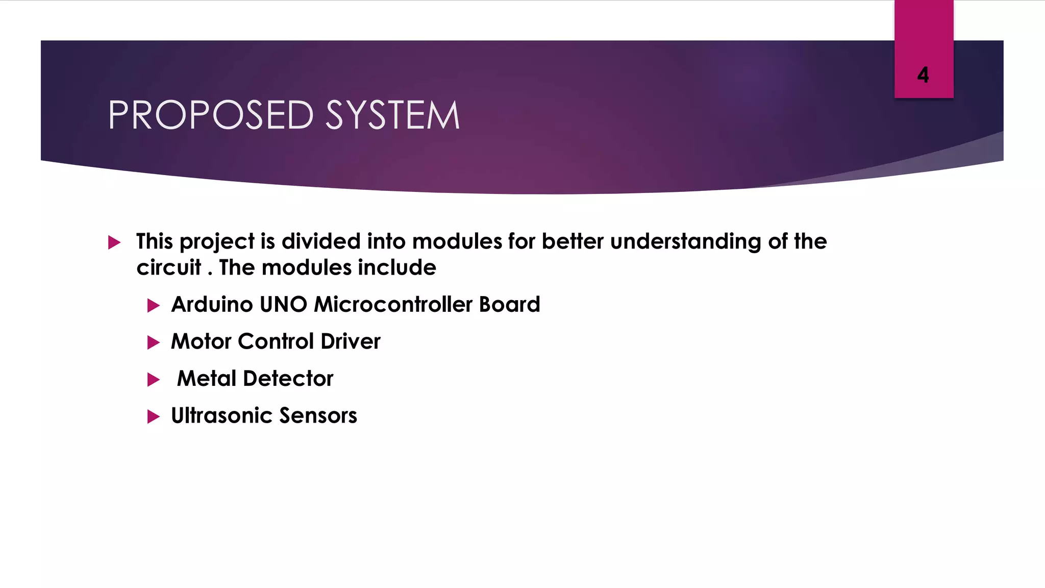 PROPOSED SYSTEM
 This project is divided into modules for better understanding of the
circuit . The modules include
 Arduino UNO Microcontroller Board
 Motor Control Driver
 Metal Detector
 Ultrasonic Sensors
4
 