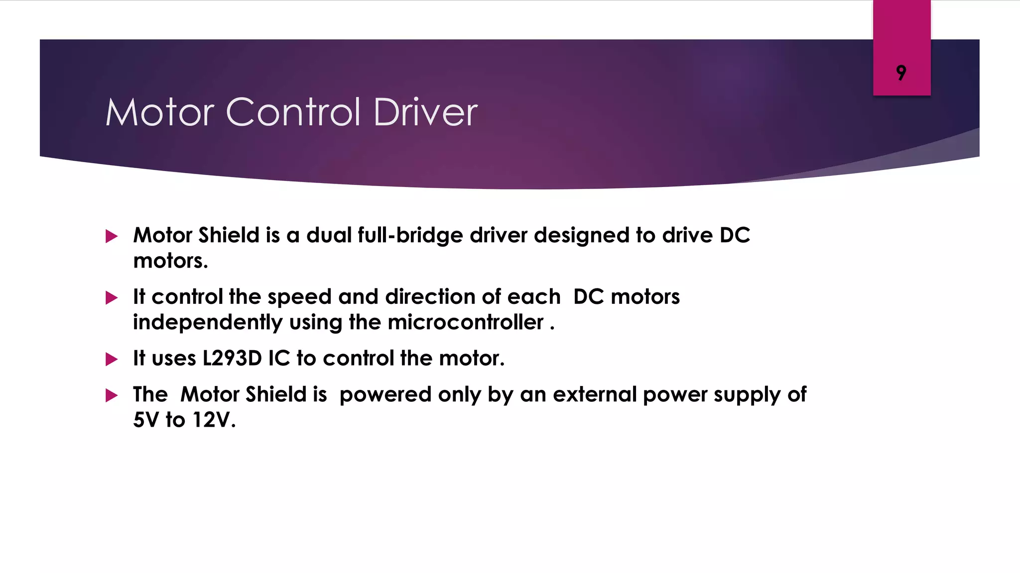 Motor Control Driver
 Motor Shield is a dual full-bridge driver designed to drive DC
motors.
 It control the speed and direction of each DC motors
independently using the microcontroller .
 It uses L293D IC to control the motor.
 The Motor Shield is powered only by an external power supply of
5V to 12V.
9
 
