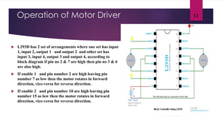 Operation of Motor Driver
 L293D has 2 set of arrangements where one set has input
1, input 2, output 1 and output 2 and other set has
input 3, input 4, output 3 and output 4, according to
block diagram if pin no 2 & 7 are high then pin no 3 & 6
are also high.
 If enable 1 and pin number 2 are high leaving pin
number 7 as low then the motor rotates in forward
direction, vice-versa for reverse direction.
 If enable 2 and pin number 10 are high leaving pin
number 15 as low then the motor rotates in forward
direction, vice-versa for reverse direction.
11
 