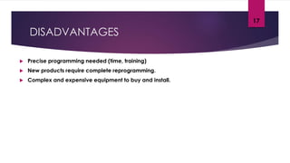 DISADVANTAGES
 Precise programming needed (time, training)
 New products require complete reprogramming.
 Complex and expensive equipment to buy and install.
17
 