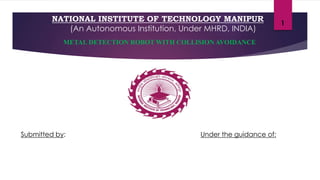 NATIONAL INSTITUTE OF TECHNOLOGY MANIPUR
(An Autonomous Institution, Under MHRD, INDIA)
Submitted by:
1
Under the guidance of:
METAL DETECTION ROBOT WITH COLLISION AVOIDANCE
 