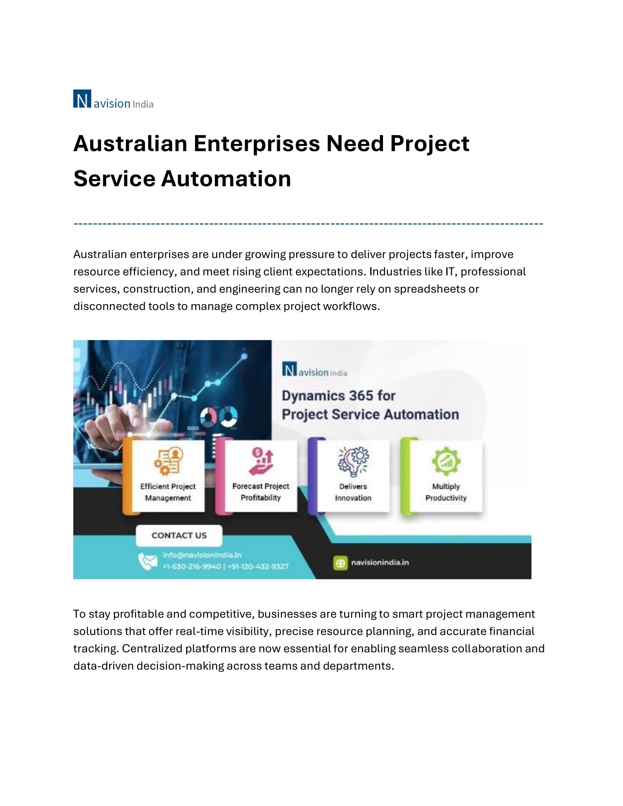 Australian Enterprises Need Project
Service Automation
-------------------------------------------------------------------------------------------------
Australian enterprises are under growing pressure to deliver projects faster, improve
resource efficiency, and meet rising client expectations. Industries like IT, professional
services, construction, and engineering can no longer rely on spreadsheets or
disconnected tools to manage complex project workflows.
To stay profitable and competitive, businesses are turning to smart project management
solutions that offer real-time visibility, precise resource planning, and accurate financial
tracking. Centralized platforms are now essential for enabling seamless collaboration and
data-driven decision-making across teams and departments.
 