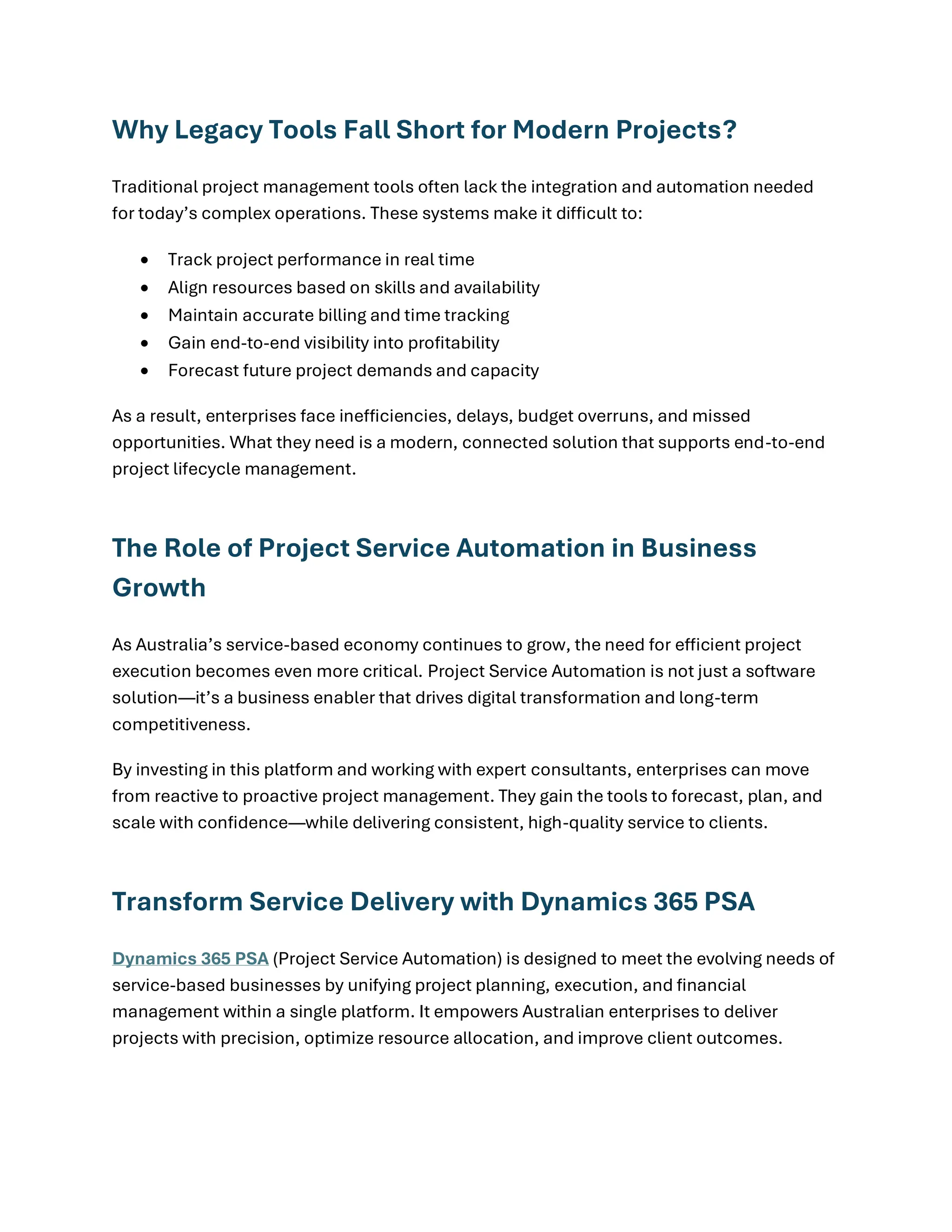 Why Legacy Tools Fall Short for Modern Projects?
Traditional project management tools often lack the integration and automation needed
for today’s complex operations. These systems make it difficult to:
• Track project performance in real time
• Align resources based on skills and availability
• Maintain accurate billing and time tracking
• Gain end-to-end visibility into profitability
• Forecast future project demands and capacity
As a result, enterprises face inefficiencies, delays, budget overruns, and missed
opportunities. What they need is a modern, connected solution that supports end-to-end
project lifecycle management.
The Role of Project Service Automation in Business
Growth
As Australia’s service-based economy continues to grow, the need for efficient project
execution becomes even more critical. Project Service Automation is not just a software
solution—it’s a business enabler that drives digital transformation and long-term
competitiveness.
By investing in this platform and working with expert consultants, enterprises can move
from reactive to proactive project management. They gain the tools to forecast, plan, and
scale with confidence—while delivering consistent, high-quality service to clients.
Transform Service Delivery with Dynamics 365 PSA
Dynamics 365 PSA (Project Service Automation) is designed to meet the evolving needs of
service-based businesses by unifying project planning, execution, and financial
management within a single platform. It empowers Australian enterprises to deliver
projects with precision, optimize resource allocation, and improve client outcomes.
 