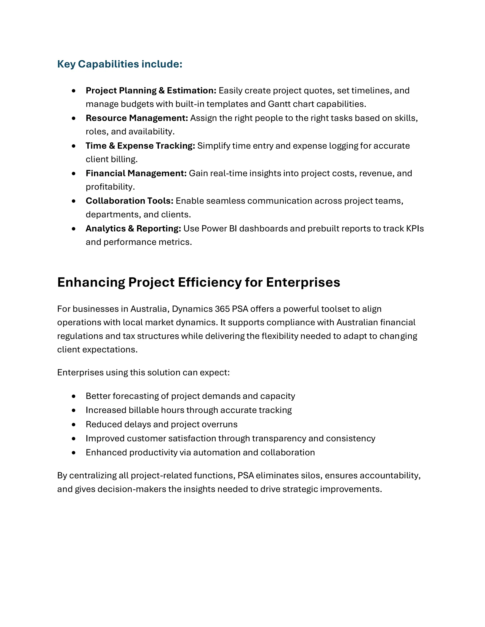 Key Capabilities include:
• Project Planning & Estimation: Easily create project quotes, set timelines, and
manage budgets with built-in templates and Gantt chart capabilities.
• Resource Management: Assign the right people to the right tasks based on skills,
roles, and availability.
• Time & Expense Tracking: Simplify time entry and expense logging for accurate
client billing.
• Financial Management: Gain real-time insights into project costs, revenue, and
profitability.
• Collaboration Tools: Enable seamless communication across project teams,
departments, and clients.
• Analytics & Reporting: Use Power BI dashboards and prebuilt reports to track KPIs
and performance metrics.
Enhancing Project Efficiency for Enterprises
For businesses in Australia, Dynamics 365 PSA offers a powerful toolset to align
operations with local market dynamics. It supports compliance with Australian financial
regulations and tax structures while delivering the flexibility needed to adapt to changing
client expectations.
Enterprises using this solution can expect:
• Better forecasting of project demands and capacity
• Increased billable hours through accurate tracking
• Reduced delays and project overruns
• Improved customer satisfaction through transparency and consistency
• Enhanced productivity via automation and collaboration
By centralizing all project-related functions, PSA eliminates silos, ensures accountability,
and gives decision-makers the insights needed to drive strategic improvements.
 