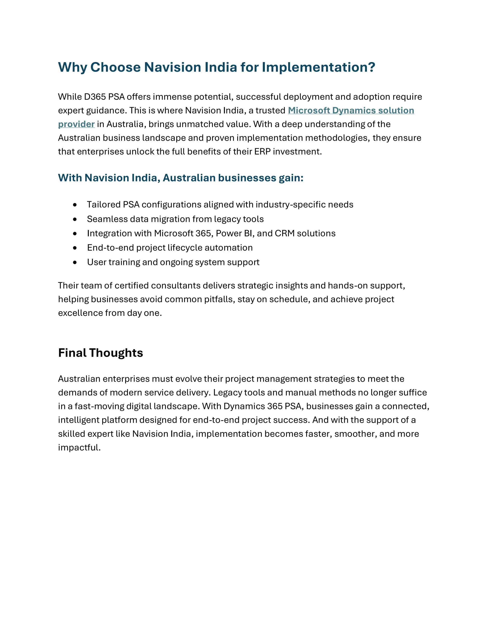 Why Choose Navision India for Implementation?
While D365 PSA offers immense potential, successful deployment and adoption require
expert guidance. This is where Navision India, a trusted Microsoft Dynamics solution
provider in Australia, brings unmatched value. With a deep understanding of the
Australian business landscape and proven implementation methodologies, they ensure
that enterprises unlock the full benefits of their ERP investment.
With Navision India, Australian businesses gain:
• Tailored PSA configurations aligned with industry-specific needs
• Seamless data migration from legacy tools
• Integration with Microsoft 365, Power BI, and CRM solutions
• End-to-end project lifecycle automation
• User training and ongoing system support
Their team of certified consultants delivers strategic insights and hands-on support,
helping businesses avoid common pitfalls, stay on schedule, and achieve project
excellence from day one.
Final Thoughts
Australian enterprises must evolve their project management strategies to meet the
demands of modern service delivery. Legacy tools and manual methods no longer suffice
in a fast-moving digital landscape. With Dynamics 365 PSA, businesses gain a connected,
intelligent platform designed for end-to-end project success. And with the support of a
skilled expert like Navision India, implementation becomes faster, smoother, and more
impactful.
 