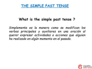 THE SIMPLE PAST TENSE
What is the simple past tense ?
Simplemente es la manera como se modifican los
verbos principales y auxiliares en una oración al
querer expresar actividades o acciones que alguien
ha realizado en algún momento en el pasado.
 