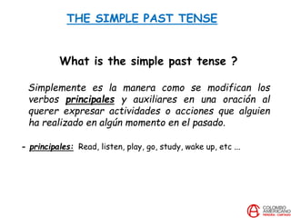 THE SIMPLE PAST TENSE
What is the simple past tense ?
Simplemente es la manera como se modifican los
verbos principales y auxiliares en una oración al
querer expresar actividades o acciones que alguien
ha realizado en algún momento en el pasado.
- principales: Read, listen, play, go, study, wake up, etc ...
 