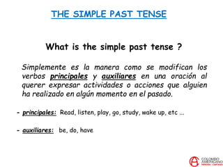 THE SIMPLE PAST TENSE
What is the simple past tense ?
Simplemente es la manera como se modifican los
verbos principales y auxiliares en una oración al
querer expresar actividades o acciones que alguien
ha realizado en algún momento en el pasado.
- principales: Read, listen, play, go, study, wake up, etc ...
- auxiliares: be, do, have
 