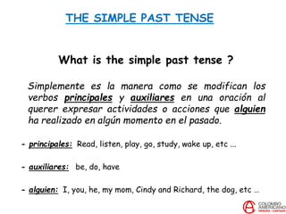 THE SIMPLE PAST TENSE
What is the simple past tense ?
Simplemente es la manera como se modifican los
verbos principales y auxiliares en una oración al
querer expresar actividades o acciones que alguien
ha realizado en algún momento en el pasado.
- principales: Read, listen, play, go, study, wake up, etc ...
- auxiliares: be, do, have
- alguien: I, you, he, my mom, Cindy and Richard, the dog, etc …
 