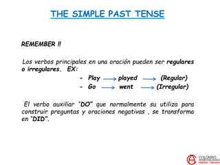 THE SIMPLE PAST TENSE
REMEMBER !!
Los verbos principales en una oración pueden ser regulares
o irregulares. EX:
- Play played (Regular)
- Go went (Irregular)
El verbo auxiliar “DO” que normalmente su utiliza para
construir preguntas y oraciones negativas , se transforma
en “DID”.
 
