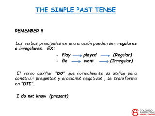 THE SIMPLE PAST TENSE
REMEMBER !!
Los verbos principales en una oración pueden ser regulares
o irregulares. EX:
- Play played (Regular)
- Go went (Irregular)
El verbo auxiliar “DO” que normalmente su utiliza para
construir preguntas y oraciones negativas , se transforma
en “DID”.
I do not know (present)
 