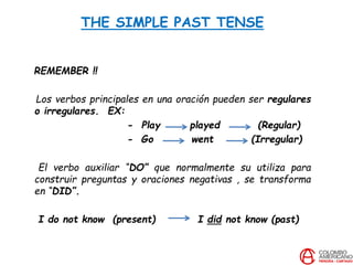 THE SIMPLE PAST TENSE
REMEMBER !!
Los verbos principales en una oración pueden ser regulares
o irregulares. EX:
- Play played (Regular)
- Go went (Irregular)
El verbo auxiliar “DO” que normalmente su utiliza para
construir preguntas y oraciones negativas , se transforma
en “DID”.
I do not know (present) I did not know (past)
 