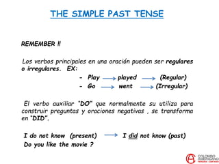 THE SIMPLE PAST TENSE
REMEMBER !!
Los verbos principales en una oración pueden ser regulares
o irregulares. EX:
- Play played (Regular)
- Go went (Irregular)
El verbo auxiliar “DO” que normalmente su utiliza para
construir preguntas y oraciones negativas , se transforma
en “DID”.
I do not know (present) I did not know (past)
Do you like the movie ?
 