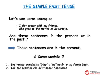 THE SIMPLE PAST TENSE
Let´s see some examples
- I play soccer with my friends.
- She goes to the movies on Saturdays.
Are these sentences in the present or in
the past ?
These sentences are in the present.
¿ Como supiste ?
1. Los verbos principales “play” y “go” están en su forma base.
2. Las dos acciones son actividades habituales.
 