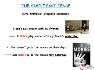 THE SIMPLE PAST TENSE
More examples: Negative sentences.
- I don´t play soccer with my friends.
I didn`t play soccer with my friends yesterday.
- She doesn´t go to the movies on Saturdays.
She didn´t go to the movies last Saturday.
 
