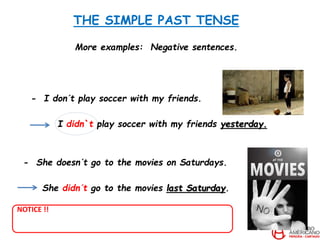 THE SIMPLE PAST TENSE
More examples: Negative sentences.
- I don´t play soccer with my friends.
I didn`t play soccer with my friends yesterday.
- She doesn´t go to the movies on Saturdays.
She didn´t go to the movies last Saturday.
NOTICE !!
 