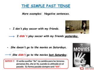 THE SIMPLE PAST TENSE
More examples: Negative sentences.
- I don´t play soccer with my friends.
I didn`t play soccer with my friends yesterday.
- She doesn´t go to the movies on Saturdays.
She didn´t go to the movies last Saturday.
NOTICE !! El verbo auxiliar “do” no cambia para las terceras
personas (he, she or it), cuando es utilizado en el
pasado. Su forma pasada siempre será “did”.
 