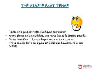 THE SIMPLE PAST TENSE
- Piensa en alguna actividad que hayas hecho ayer.
- Ahora piensa en una actividad que hayas hecho la semana pasada.
- Piensa también en algo que hayas hecho el mes pasado.
- Trata de acordarte de alguna actividad que hayas hecho el año
pasado.
 