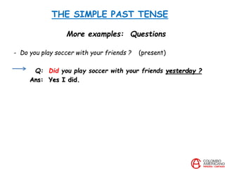 THE SIMPLE PAST TENSE
More examples: Questions
- Do you play soccer with your friends ? (present)
Q: Did you play soccer with your friends yesterday ?
Ans: Yes I did.
 