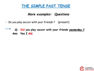 THE SIMPLE PAST TENSE
More examples: Questions
- Do you play soccer with your friends ? (present)
Q: Did you play soccer with your friends yesterday ?
Ans: Yes I did.
 