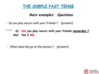 THE SIMPLE PAST TENSE
More examples: Questions
- Do you play soccer with your friends ? (present)
Q: Did you play soccer with your friends yesterday ?
Ans: Yes I did.
- When does she go to the movies ? (present)
 