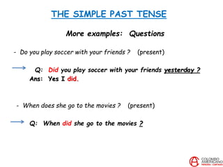 THE SIMPLE PAST TENSE
More examples: Questions
- Do you play soccer with your friends ? (present)
Q: Did you play soccer with your friends yesterday ?
Ans: Yes I did.
- When does she go to the movies ? (present)
Q: When did she go to the movies ?
 