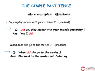 THE SIMPLE PAST TENSE
More examples: Questions
- Do you play soccer with your friends ? (present)
Q: Did you play soccer with your friends yesterday ?
Ans: Yes I did.
- When does she go to the movies ? (present)
Q: When did she go to the movies ?
Ans: She went to the movies last Saturday.
 