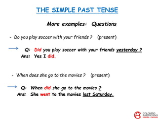 THE SIMPLE PAST TENSE
More examples: Questions
- Do you play soccer with your friends ? (present)
Q: Did you play soccer with your friends yesterday ?
Ans: Yes I did.
- When does she go to the movies ? (present)
Q: When did she go to the movies ?
Ans: She went to the movies last Saturday.
 