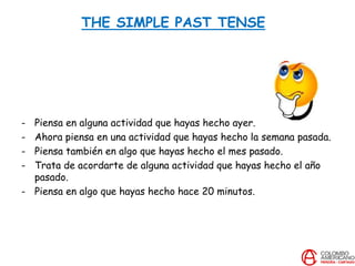 THE SIMPLE PAST TENSE
- Piensa en alguna actividad que hayas hecho ayer.
- Ahora piensa en una actividad que hayas hecho la semana pasada.
- Piensa también en algo que hayas hecho el mes pasado.
- Trata de acordarte de alguna actividad que hayas hecho el año
pasado.
- Piensa en algo que hayas hecho hace 20 minutos.
 