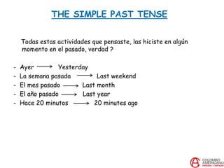 THE SIMPLE PAST TENSE
Todas estas actividades que pensaste, las hiciste en algún
momento en el pasado, verdad ?
- Ayer Yesterday
- La semana pasada Last weekend
- El mes pasado Last month
- El año pasado Last year
- Hace 20 minutos 20 minutes ago
 