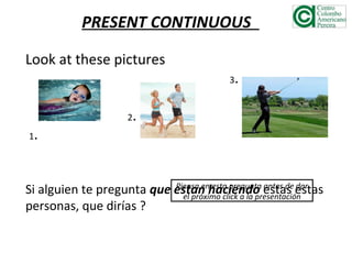 PRESENT CONTINUOUS
Look at these pictures
3.
2.
1.
Si alguien te pregunta que estan haciendo estas estas
personas, que dirías ?
Piensa en esta pregunta antes de dar
el próximo click a la presentación
 