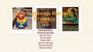 Submitted by:
Team Pearl Jam
Ayesha Toor
Urooj Iqbal
Mahin Mir
Ayesha Ahmad
Yamna Rashid
Mashal Afzal
Six Sigma on Burning
Brownie:
 