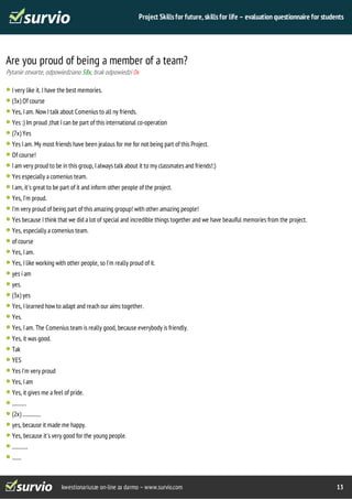 Project Skills for future, skills for life – evaluation questionnaire for students 
Are you proud of being a member of a team? 
Pytanie otwarte, odpowiedziano 58x, brak odpowiedzi 0x 
I very like it. I have the best memories. 
(3x) Of course 
Yes, I am. Now I talk about Comenius to all ny friends. 
Yes :) Im proud ,that I can be part of this international co-operation 
(7x) Yes 
Yes I am. My most friends have been jealous for me for not being part of this Project. 
Of course! 
I am very proud to be in this group, I always talk about it to my classmates and friends!:) 
Yes especially a comenius team. 
I am, it's great to be part of it and inform other people of the project. 
Yes, I'm proud. 
I'm very proud of being part of this amazing gropup! with other amazing people! 
Yes because I think that we did a lot of special and incredible things together and we have beauiful memories from the project. 
Yes, especially a comenius team. 
of course 
Yes, I am. 
Yes, I like working with other people, so I'm really proud of it. 
yes i am 
yes. 
(3x) yes 
Yes, I learned how to adapt and reach our aims together. 
Yes. 
Yes, I am. The Comenius team is really good, because everybody is friendly. 
Yes, it was good. 
Tak 
YES 
Yes I'm very proud 
Yes, I am 
Yes, it gives me a feel of pride. 
........... 
(2x) .............. 
yes, because it made me happy. 
Yes, because it's very good for the young people. 
............ 
....... 
kwestionariusze on-line za darmo – www.survio.com 13 
 